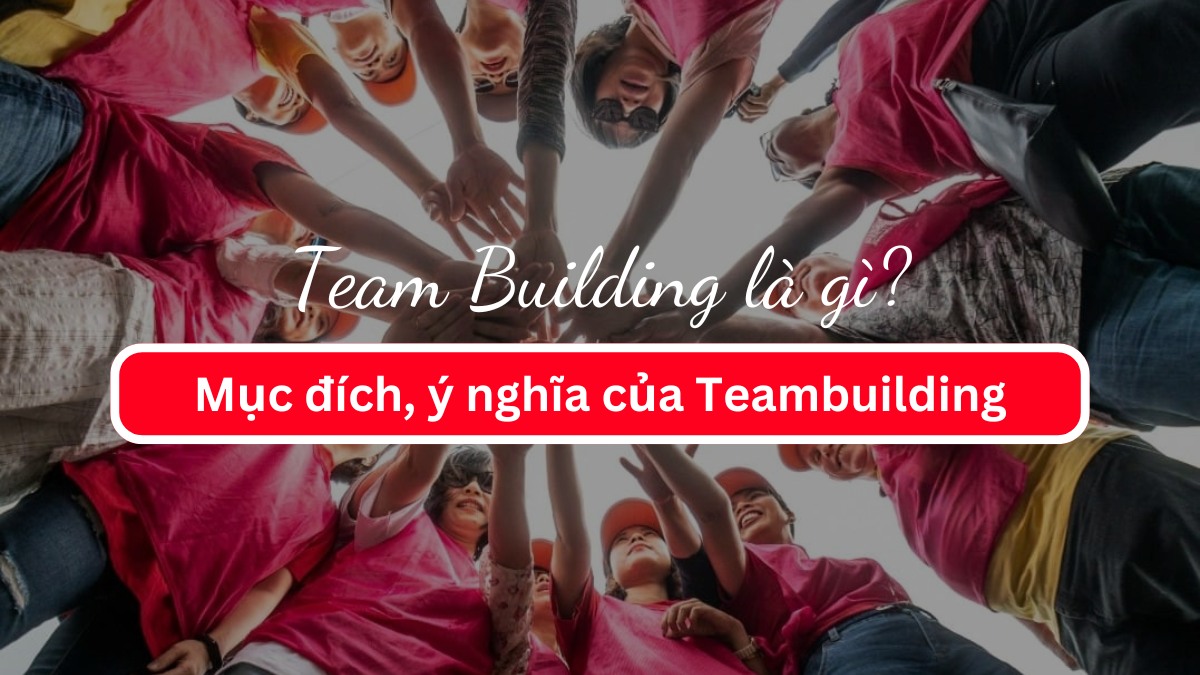 Team Building là gì? Mục đích, ý nghĩa của Teambuilding